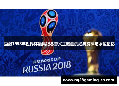 重温1998年世界杯最具纪念意义主题曲的经典旋律与永恒记忆