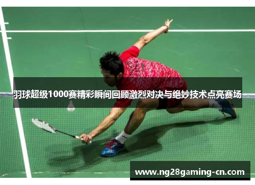 羽球超级1000赛精彩瞬间回顾激烈对决与绝妙技术点亮赛场