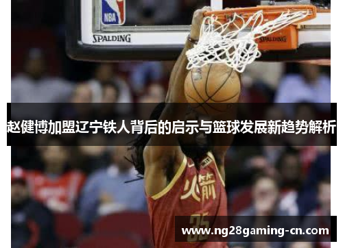 赵健博加盟辽宁铁人背后的启示与篮球发展新趋势解析 赵健博加盟辽宁铁人背后的启示与篮球发展新趋势解析