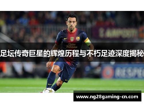 足坛传奇巨星的辉煌历程与不朽足迹深度揭秘