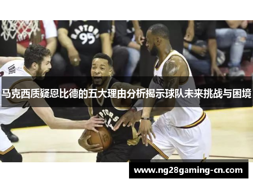 马克西质疑恩比德的五大理由分析揭示球队未来挑战与困境 马克西质疑恩比德的五大理由分析揭示球队未来挑战与困境