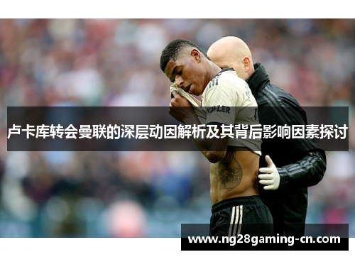 卢卡库转会曼联的深层动因解析及其背后影响因素探讨 卢卡库转会曼联的深层动因解析及其背后影响因素探讨