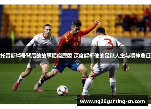 托雷斯绰号背后的故事揭晓原委 深度解析他的足球人生与精神象征