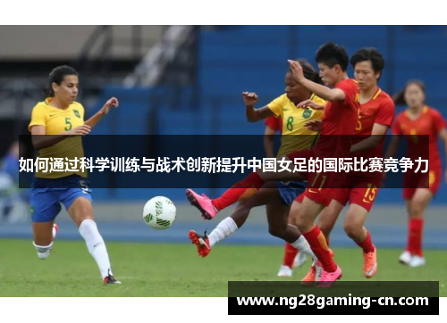 如何通过科学训练与战术创新提升中国女足的国际比赛竞争力 如何通过科学训练与战术创新提升中国女足的国际比赛竞争力