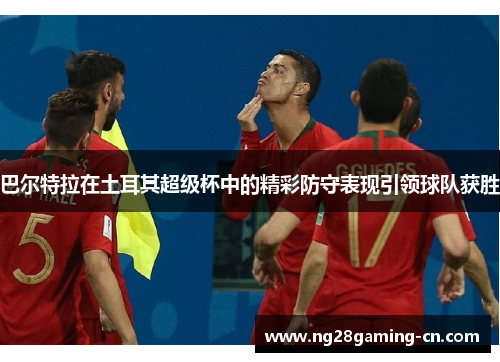 巴尔特拉在土耳其超级杯中的精彩防守表现引领球队获胜