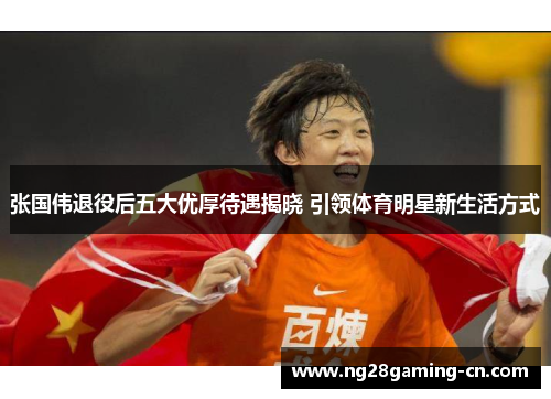 张国伟退役后五大优厚待遇揭晓 引领体育明星新生活方式 张国伟退役后五大优厚待遇揭晓 引领体育明星新生活方式