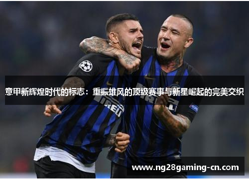 意甲新辉煌时代的标志:重振雄风的顶级赛事与新星崛起的完美交织 意甲新辉煌时代的标志:重振雄风的顶级赛事与新星崛起的完美交织