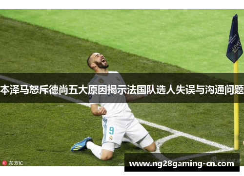 本泽马怒斥德尚五大原因揭示法国队选人失误与沟通问题