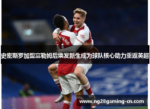 史密斯罗加盟富勒姆后焕发新生成为球队核心助力重返英超