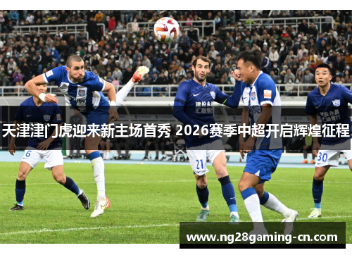 天津津门虎迎来新主场首秀 2026赛季中超开启辉煌征程 天津津门虎迎来新主场首秀 2026赛季中超开启辉煌征程