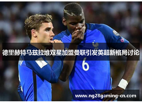 德里赫特马兹拉维双星加盟曼联引发英超新格局讨论 德里赫特马兹拉维双星加盟曼联引发英超新格局讨论