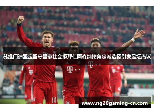 苏维门迪坚定留守皇家社会拒拜仁阿森纳挖角忠诚选择引发足坛热议