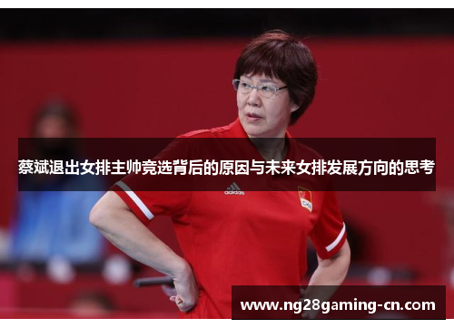 蔡斌退出女排主帅竞选背后的原因与未来女排发展方向的思考