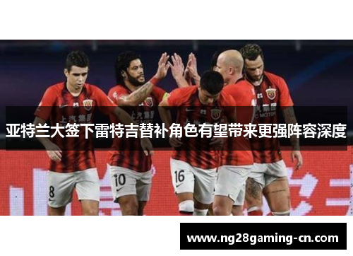 亚特兰大签下雷特吉替补角色有望带来更强阵容深度 亚特兰大签下雷特吉替补角色有望带来更强阵容深度