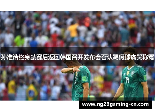 孙准浩终身禁赛后返回韩国召开发布会否认踢假球痛哭称冤