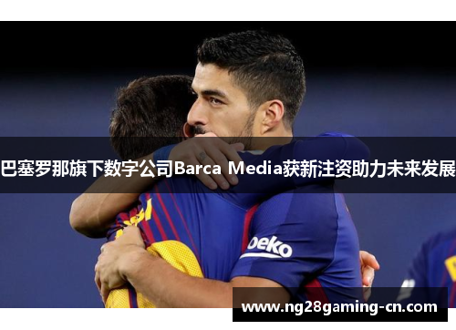 巴塞罗那旗下数字公司Barca Media获新注资助力未来发展 巴塞罗那旗下数字公司Barca Media获新注资助力未来发展