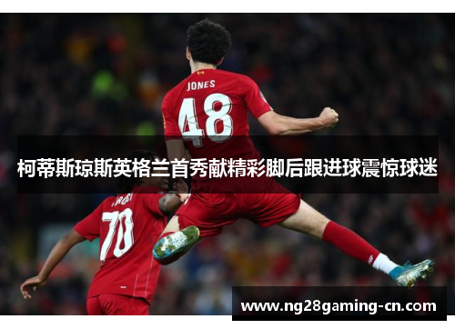 柯蒂斯琼斯英格兰首秀献精彩脚后跟进球震惊球迷 柯蒂斯琼斯英格兰首秀献精彩脚后跟进球震惊球迷